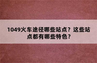 1049火车途径哪些站点？这些站点都有哪些特色？