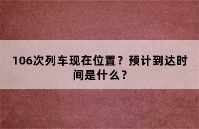 106次列车现在位置？预计到达时间是什么？