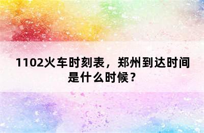 1102火车时刻表，郑州到达时间是什么时候？