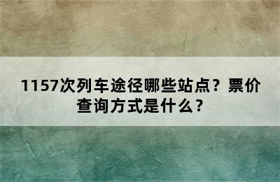 1157次列车途径哪些站点？票价查询方式是什么？