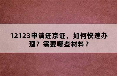 12123申请进京证，如何快速办理？需要哪些材料？