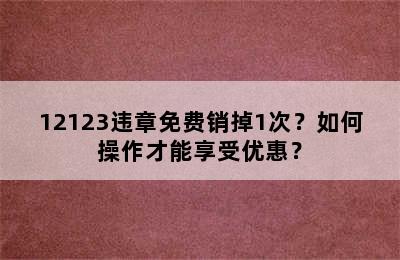 12123违章免费销掉1次？如何操作才能享受优惠？