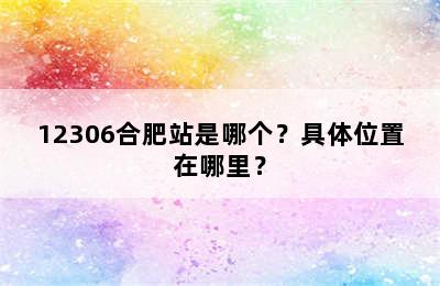 12306合肥站是哪个？具体位置在哪里？
