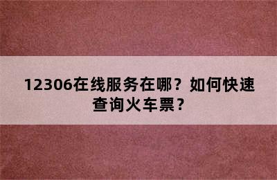 12306在线服务在哪？如何快速查询火车票？