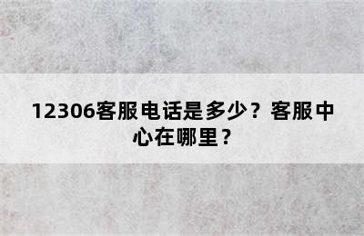 12306客服电话是多少？客服中心在哪里？