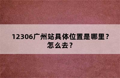 12306广州站具体位置是哪里？怎么去？