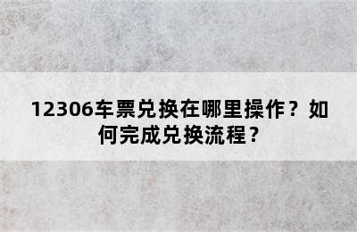 12306车票兑换在哪里操作？如何完成兑换流程？