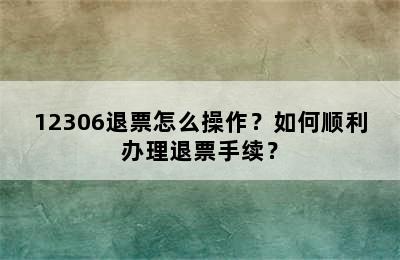12306退票怎么操作？如何顺利办理退票手续？