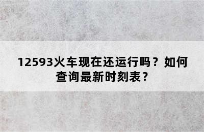12593火车现在还运行吗？如何查询最新时刻表？