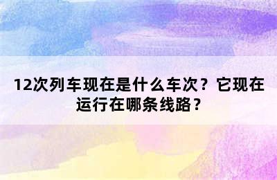 12次列车现在是什么车次？它现在运行在哪条线路？