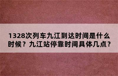 1328次列车九江到达时间是什么时候？九江站停靠时间具体几点？