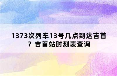 1373次列车13号几点到达吉首？吉首站时刻表查询