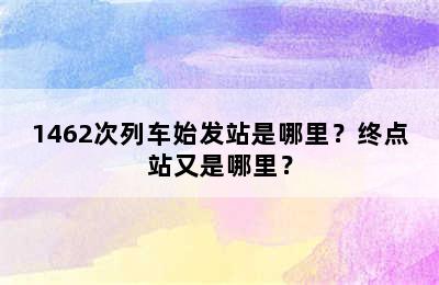 1462次列车始发站是哪里？终点站又是哪里？