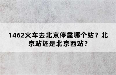 1462火车去北京停靠哪个站？北京站还是北京西站？