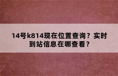 14号k814现在位置查询？实时到站信息在哪查看？