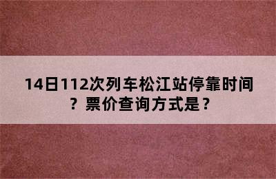 14日112次列车松江站停靠时间？票价查询方式是？