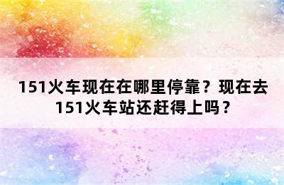 151火车现在在哪里停靠？现在去151火车站还赶得上吗？