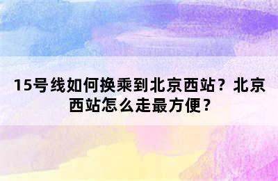 15号线如何换乘到北京西站？北京西站怎么走最方便？