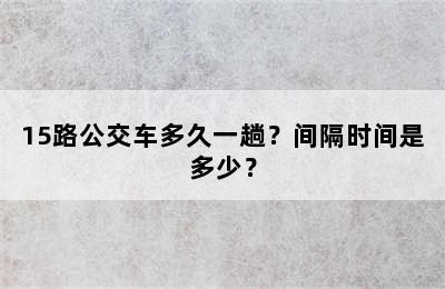 15路公交车多久一趟？间隔时间是多少？