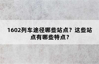 1602列车途径哪些站点？这些站点有哪些特点？