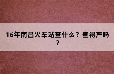 16年南昌火车站查什么？查得严吗？