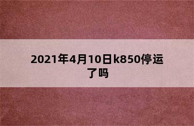 2021年4月10日k850停运了吗