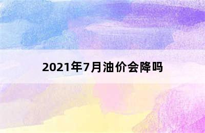 2021年7月油价会降吗