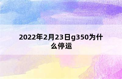 2022年2月23日g350为什么停运