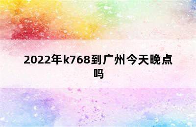 2022年k768到广州今天晚点吗