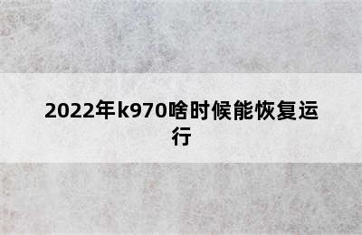 2022年k970啥时候能恢复运行