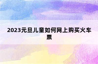 2023元旦儿童如何网上购买火车票