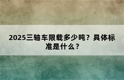 2025三轴车限载多少吨？具体标准是什么？