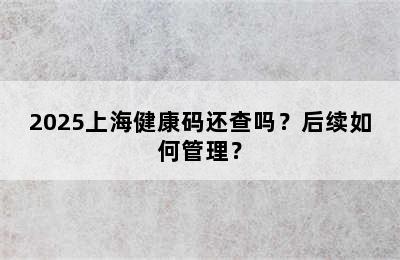 2025上海健康码还查吗？后续如何管理？