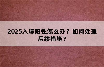 2025入境阳性怎么办？如何处理后续措施？