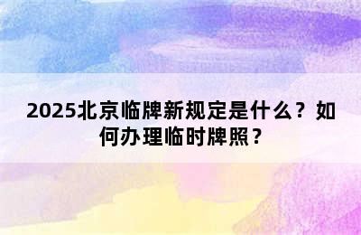 2025北京临牌新规定是什么？如何办理临时牌照？
