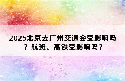 2025北京去广州交通会受影响吗？航班、高铁受影响吗？