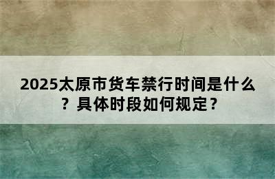 2025太原市货车禁行时间是什么？具体时段如何规定？