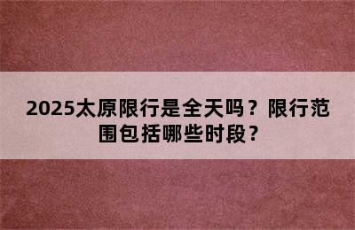 2025太原限行是全天吗？限行范围包括哪些时段？