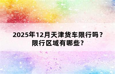2025年12月天津货车限行吗？限行区域有哪些？