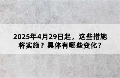 2025年4月29日起，这些措施将实施？具体有哪些变化？