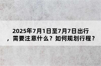 2025年7月1日至7月7日出行，需要注意什么？如何规划行程？