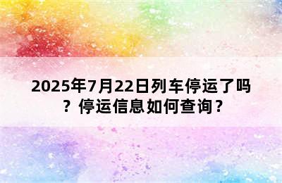 2025年7月22日列车停运了吗？停运信息如何查询？
