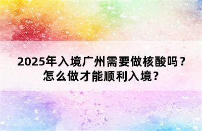 2025年入境广州需要做核酸吗？怎么做才能顺利入境？