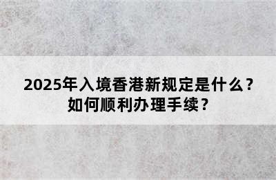2025年入境香港新规定是什么？如何顺利办理手续？