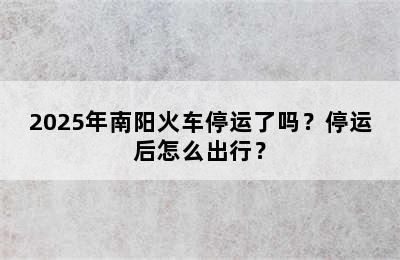 2025年南阳火车停运了吗？停运后怎么出行？