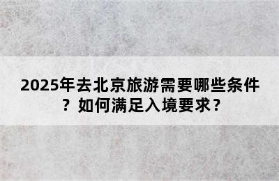 2025年去北京旅游需要哪些条件？如何满足入境要求？