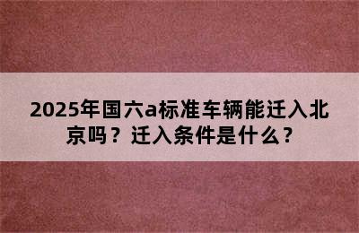 2025年国六a标准车辆能迁入北京吗？迁入条件是什么？
