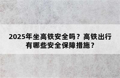 2025年坐高铁安全吗？高铁出行有哪些安全保障措施？