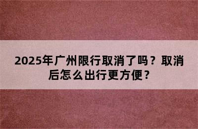 2025年广州限行取消了吗？取消后怎么出行更方便？