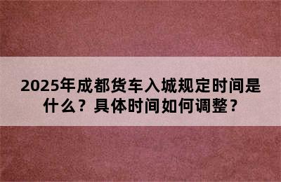 2025年成都货车入城规定时间是什么？具体时间如何调整？